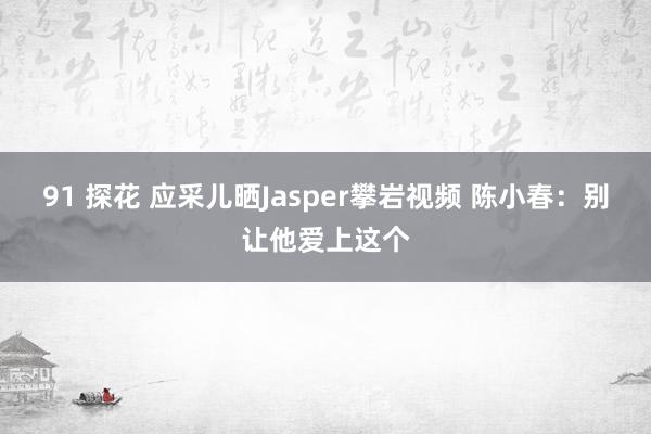 91 探花 应采儿晒Jasper攀岩视频 陈小春：别让他爱上这个