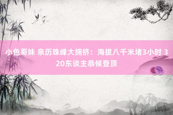 小色哥妹 亲历珠峰大拥挤：海拔八千米堵3小时 320东谈主恭候登顶