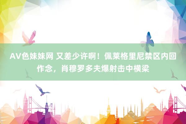 AV色妹妹网 又差少许啊！佩莱格里尼禁区内回作念，肖穆罗多夫爆射击中横梁