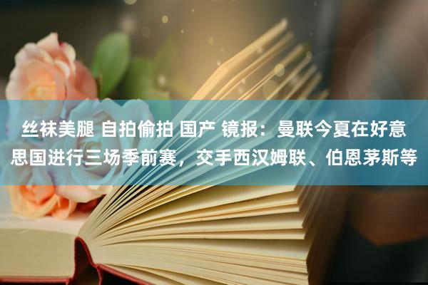 丝袜美腿 自拍偷拍 国产 镜报：曼联今夏在好意思国进行三场季前赛，交手西汉姆联、伯恩茅斯等