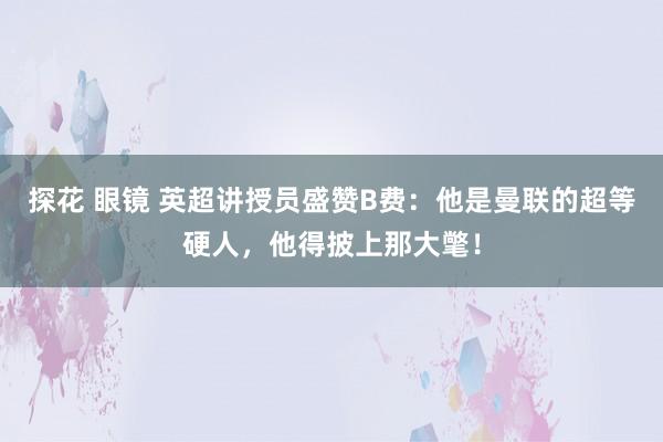 探花 眼镜 英超讲授员盛赞B费：他是曼联的超等硬人，他得披上那大氅！