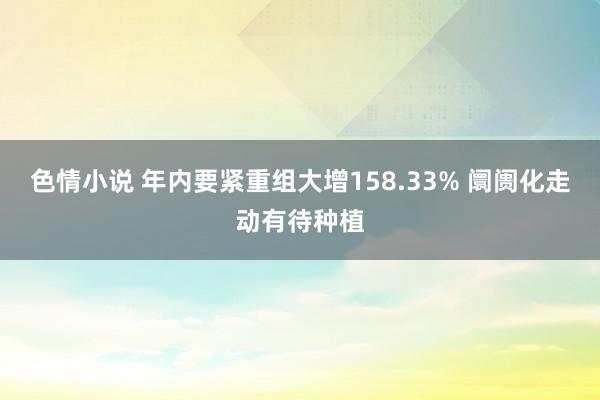 色情小说 年内要紧重组大增158.33% 阛阓化走动有待种植