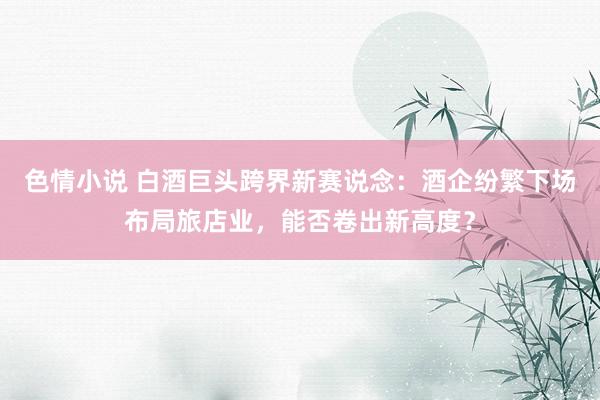 色情小说 白酒巨头跨界新赛说念：酒企纷繁下场布局旅店业，能否卷出新高度？