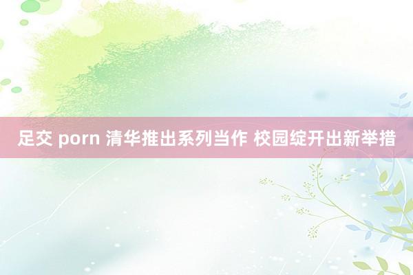 足交 porn 清华推出系列当作 校园绽开出新举措