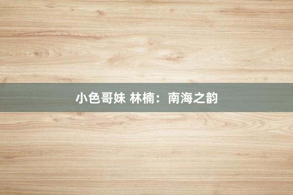 小色哥妹 林楠：南海之韵