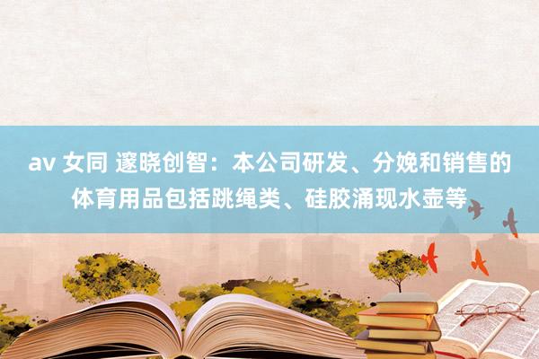 av 女同 邃晓创智：本公司研发、分娩和销售的体育用品包括跳绳类、硅胶涌现水壶等
