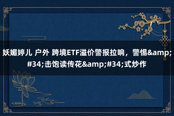 妖媚婷儿 户外 跨境ETF溢价警报拉响，警惕&#34;击饱读传花&#34;式炒作