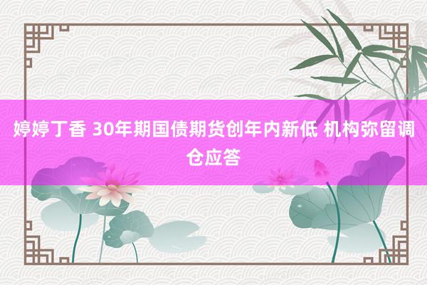 婷婷丁香 30年期国债期货创年内新低 机构弥留调仓应答