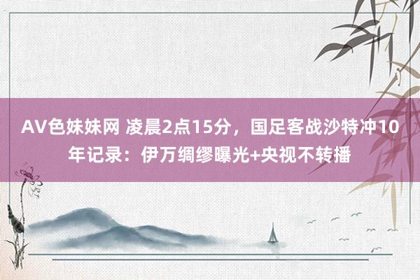 AV色妹妹网 凌晨2点15分，国足客战沙特冲10年记录：伊万绸缪曝光+央视不转播