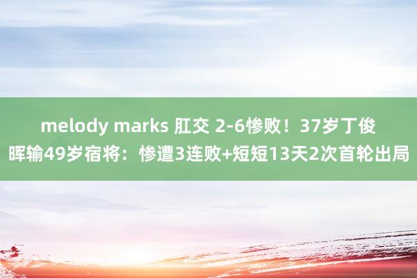 melody marks 肛交 2-6惨败！37岁丁俊晖输49岁宿将：惨遭3连败+短短13天2次首轮出局