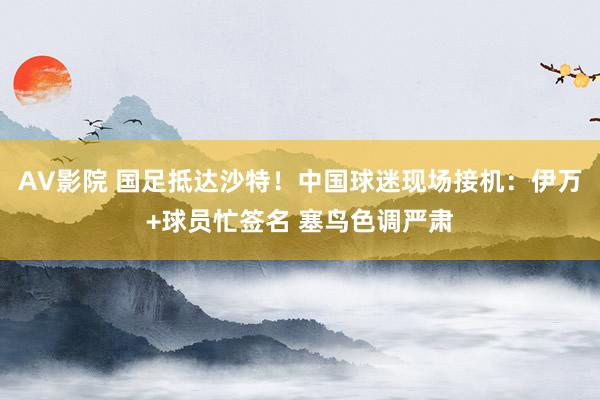 AV影院 国足抵达沙特！中国球迷现场接机：伊万+球员忙签名 塞鸟色调严肃