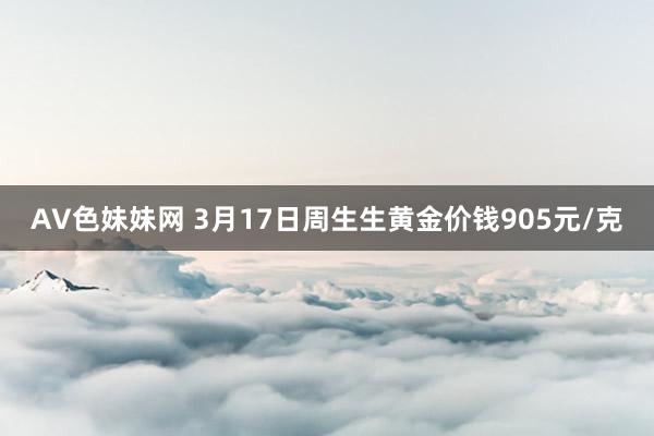 AV色妹妹网 3月17日周生生黄金价钱905元/克