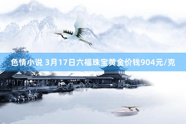 色情小说 3月17日六福珠宝黄金价钱904元/克