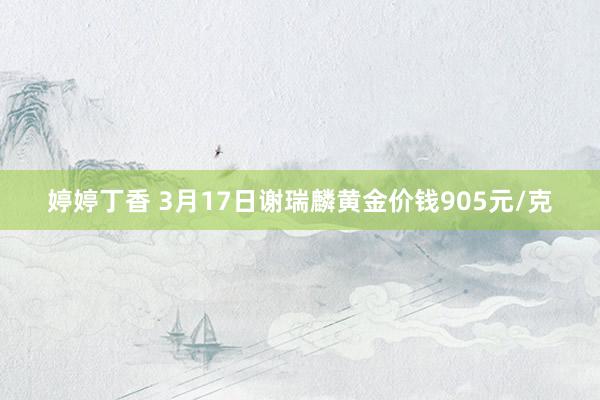 婷婷丁香 3月17日谢瑞麟黄金价钱905元/克