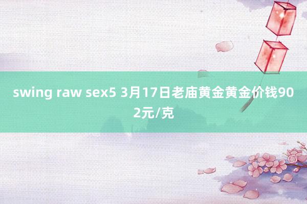 swing raw sex5 3月17日老庙黄金黄金价钱902元/克