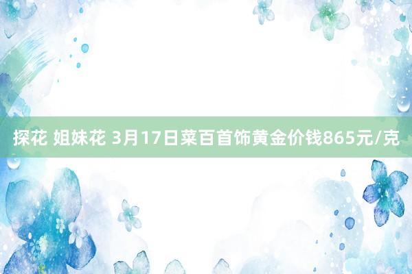 探花 姐妹花 3月17日菜百首饰黄金价钱865元/克