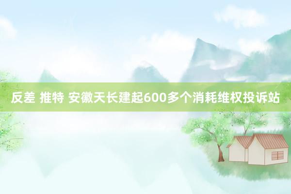 反差 推特 安徽天长建起600多个消耗维权投诉站
