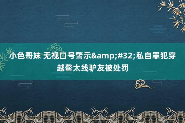 小色哥妹 无视口号警示&#32;私自罪犯穿越鳌太线驴友被处罚