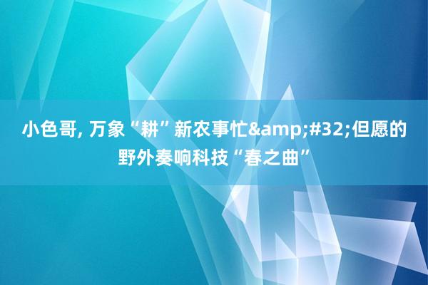 小色哥， 万象“耕”新农事忙&#32;但愿的野外奏响科技“春之曲”