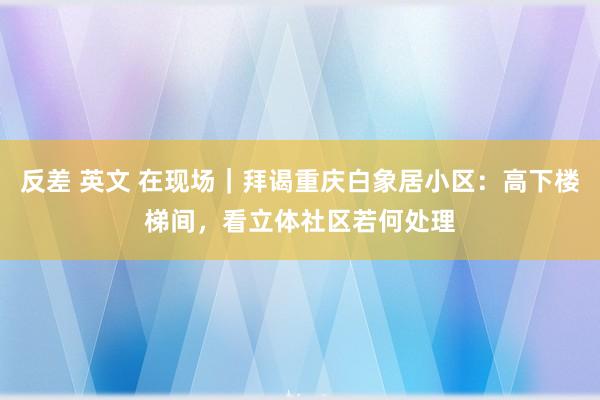 反差 英文 在现场｜拜谒重庆白象居小区：高下楼梯间，看立体社区若何处理