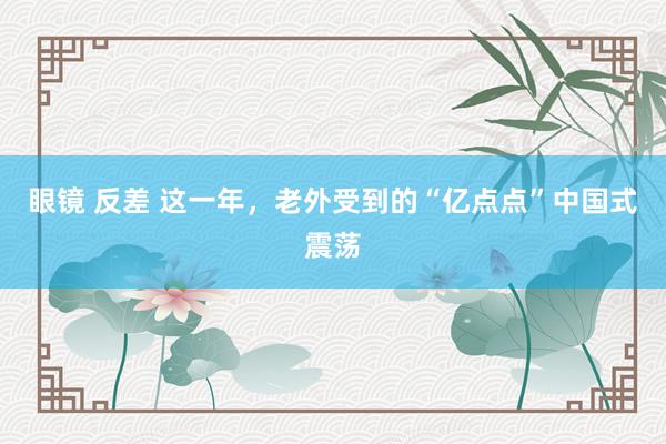 眼镜 反差 这一年，老外受到的“亿点点”中国式震荡