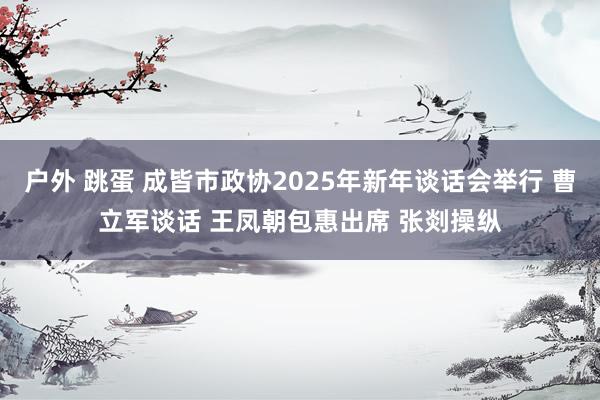 户外 跳蛋 成皆市政协2025年新年谈话会举行 曹立军谈话 王凤朝包惠出席 张剡操纵