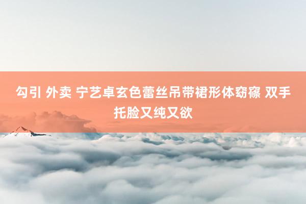 勾引 外卖 宁艺卓玄色蕾丝吊带裙形体窈窱 双手托脸又纯又欲
