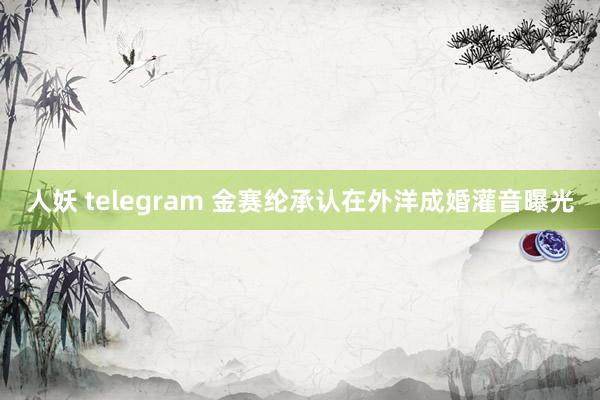 人妖 telegram 金赛纶承认在外洋成婚灌音曝光