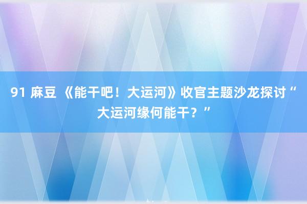 91 麻豆 《能干吧！大运河》收官主题沙龙探讨“大运河缘何能干？”