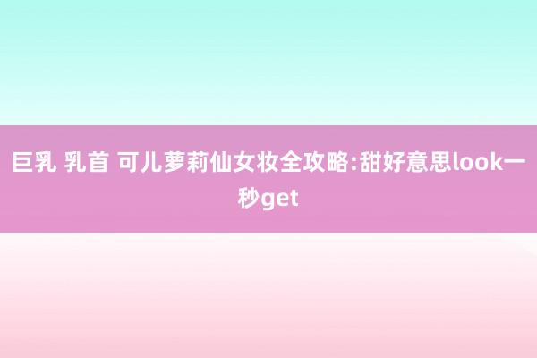 巨乳 乳首 可儿萝莉仙女妆全攻略:甜好意思look一秒get