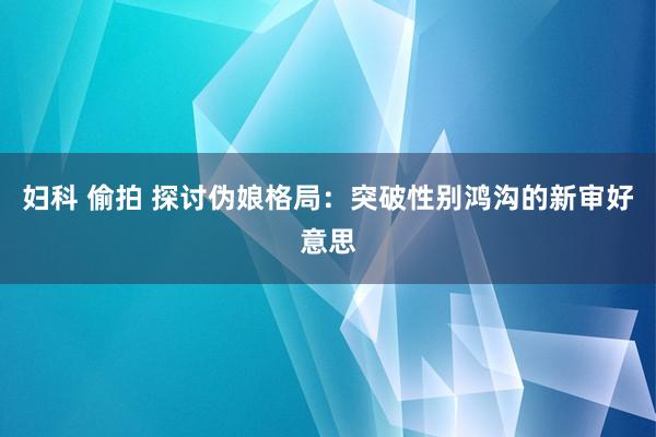 妇科 偷拍 探讨伪娘格局：突破性别鸿沟的新审好意思