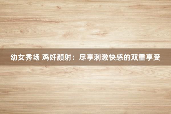 幼女秀场 鸡奸颜射：尽享刺激快感的双重享受