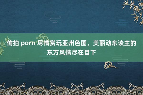 偷拍 porn 尽情赏玩亚州色图，美丽动东谈主的东方风情尽在目下