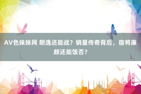 AV色妹妹网 朗逸还能战？销量传奇背后，宿将廉颇还能饭否？