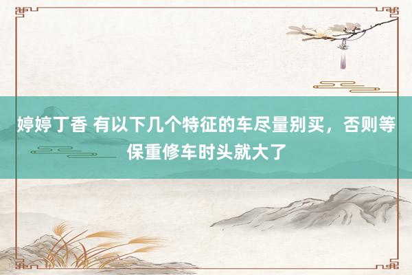 婷婷丁香 有以下几个特征的车尽量别买，否则等保重修车时头就大了