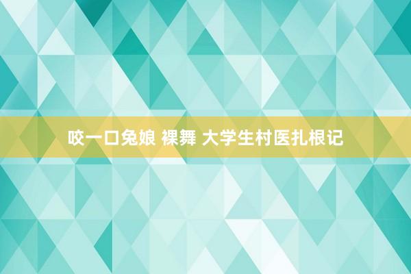咬一口兔娘 裸舞 大学生村医扎根记