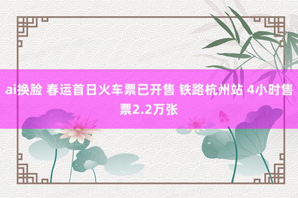ai换脸 春运首日火车票已开售 铁路杭州站 4小时售票2.2万张