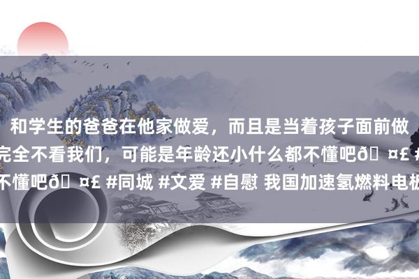 和学生的爸爸在他家做爱，而且是当着孩子面前做爱，太刺激了，孩子完全不看我们，可能是年龄还小什么都不懂吧🤣 #同城 #文爱 #自慰 我国加速氢燃料电板汽车应用