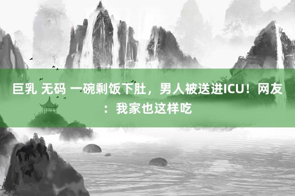 巨乳 无码 一碗剩饭下肚，男人被送进ICU！网友：我家也这样吃