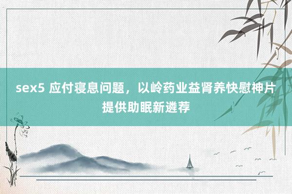 sex5 应付寝息问题，以岭药业益肾养快慰神片提供助眠新遴荐