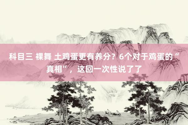 科目三 裸舞 土鸡蛋更有养分？6个对于鸡蛋的“真相”，这回一次性说了了