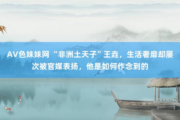 AV色妹妹网 “非洲土天子”王垚，生活奢靡却屡次被官媒表扬，他是如何作念到的