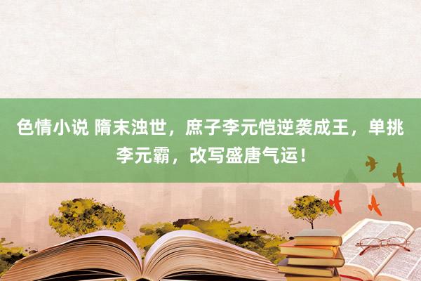 色情小说 隋末浊世，庶子李元恺逆袭成王，单挑李元霸，改写盛唐气运！