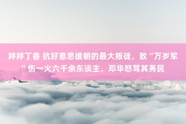 婷婷丁香 抗好意思援朝的最大叛徒，致“万岁军”伤一火六千余东谈主，邓华怒骂其莠民