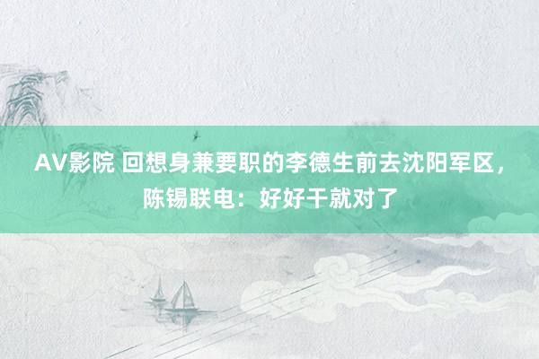 AV影院 回想身兼要职的李德生前去沈阳军区，陈锡联电：好好干就对了