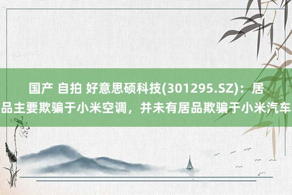 国产 自拍 好意思硕科技(301295.SZ)：居品主要欺骗于小米空调，并未有居品欺骗于小米汽车