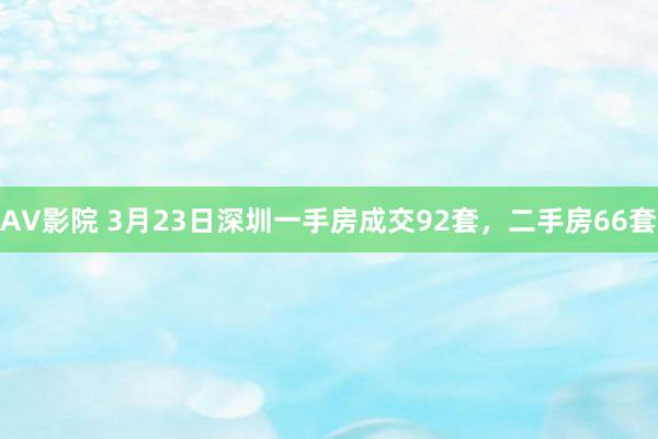 AV影院 3月23日深圳一手房成交92套，二手房66套