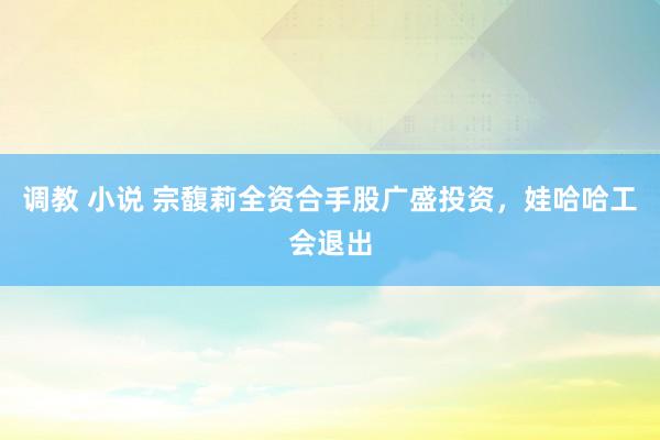 调教 小说 宗馥莉全资合手股广盛投资，娃哈哈工会退出