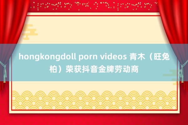 hongkongdoll porn videos 青木（旺兔柏）荣获抖音金牌劳动商