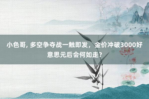 小色哥， 多空争夺战一触即发，金价冲破3000好意思元后会何如走？